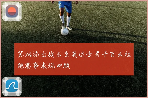 苏炳添出战东京奥运会男子百米短跑赛事表现回顾