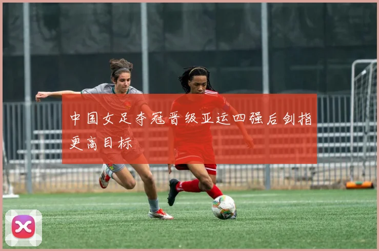 中国女足夺冠晋级亚运四强后剑指更高目标