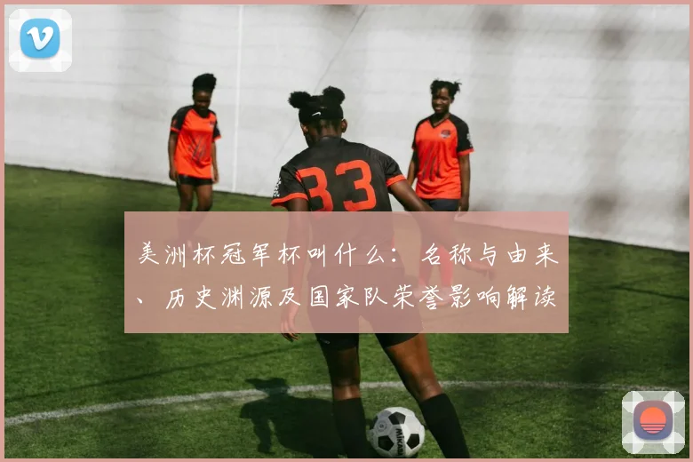 美洲杯冠军杯叫什么：名称与由来、历史渊源及国家队荣誉影响解读