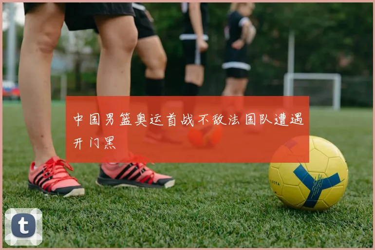中国男篮奥运首战不敌法国队遭遇开门黑
