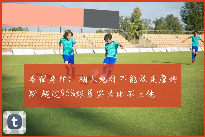名宿库珀:湖人绝对不能放走詹姆斯 超过95%球员实力比不上他