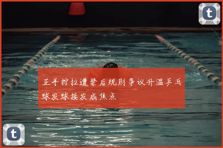 正手拧拉遭禁后规则争议升温乒乓球发球接发成焦点
