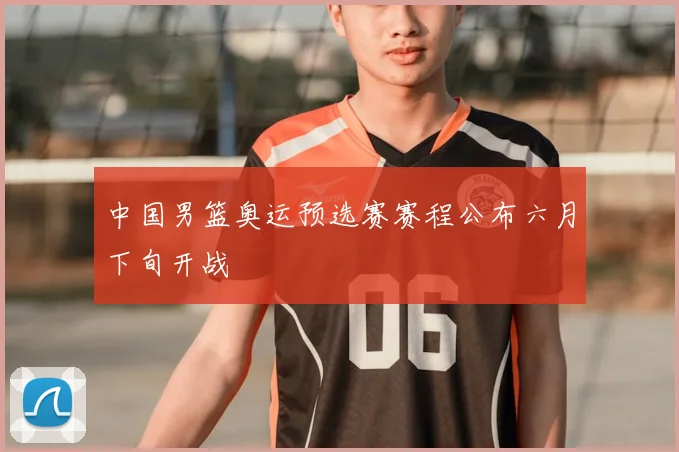 中国男篮奥运预选赛赛程公布六月下旬开战