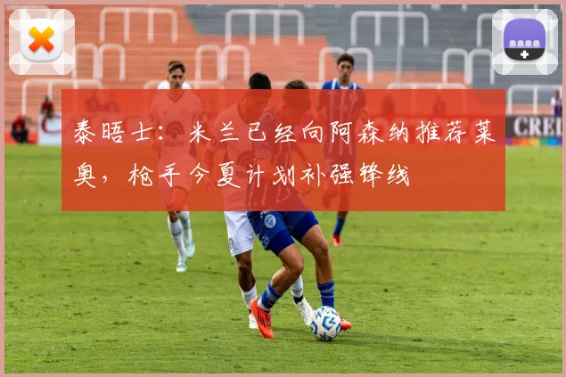 泰晤士:米兰已经向阿森纳推荐莱奥,枪手今夏计划补强锋线