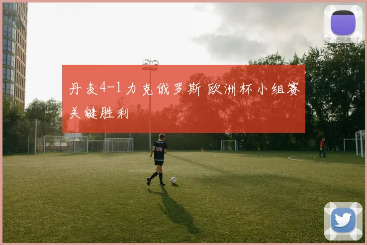 丹麦4-1力克俄罗斯 欧洲杯小组赛关键胜利