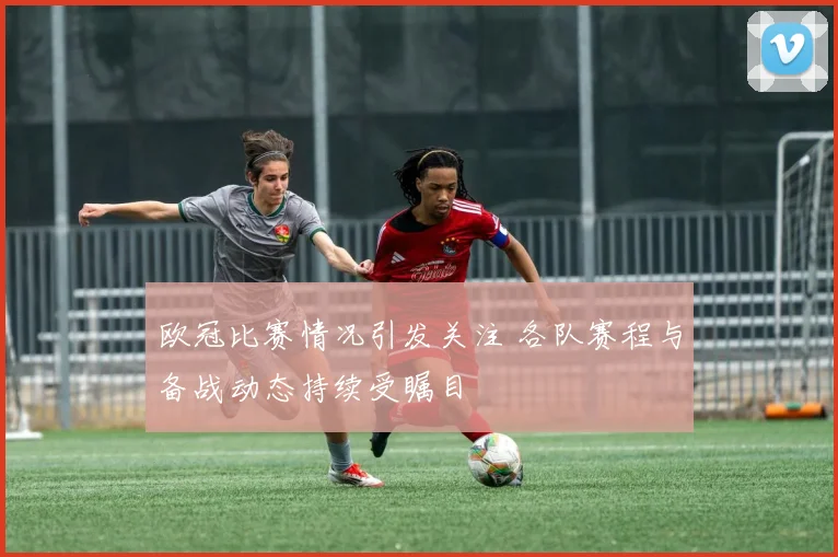 欧冠比赛情况引发关注 各队赛程与备战动态持续受瞩目