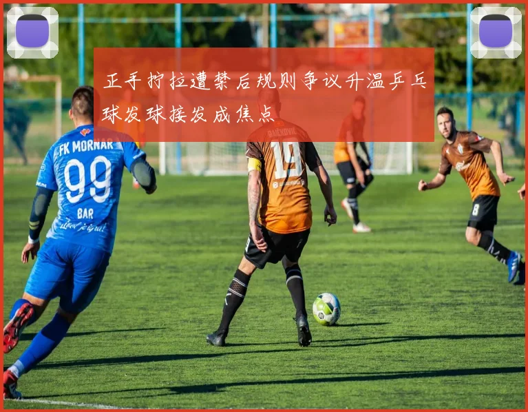 正手拧拉遭禁后规则争议升温乒乓球发球接发成焦点