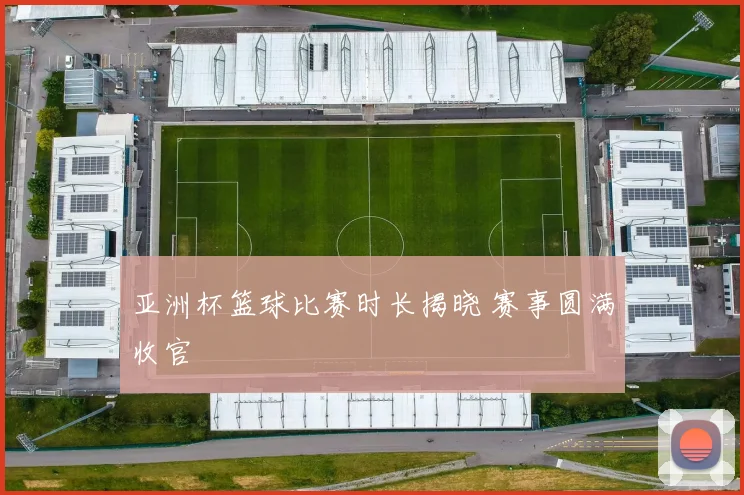 亚洲杯篮球比赛时长揭晓 赛事圆满收官