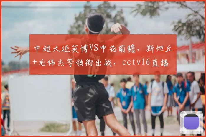 中超大连英博VS申花前瞻，斯坦丘+毛伟杰等领衔出战，cctv16直播