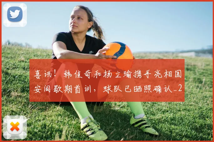 喜讯!韩佳奇和杨立瑜携手亮相国安间歇期首训,球队已晒照确认_20260615090251