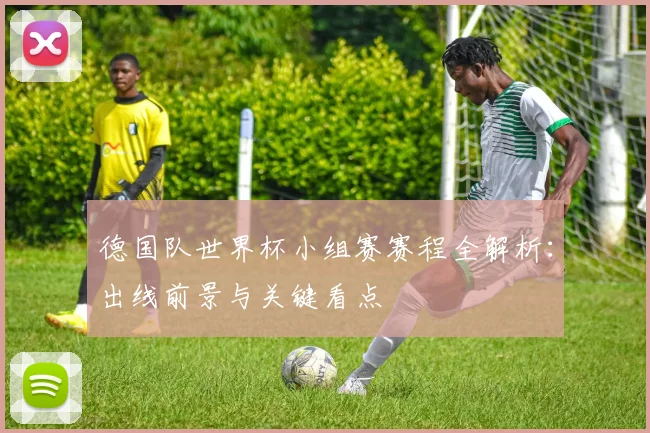 德国队世界杯小组赛赛程全解析：出线前景与关键看点