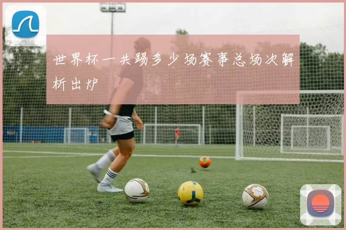 世界杯一共踢多少场赛事总场次解析出炉