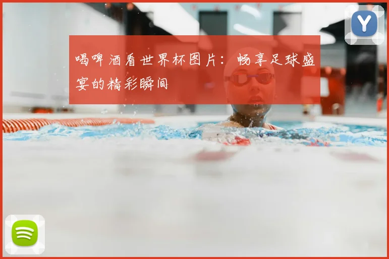 喝啤酒看世界杯图片:畅享足球盛宴的精彩瞬间