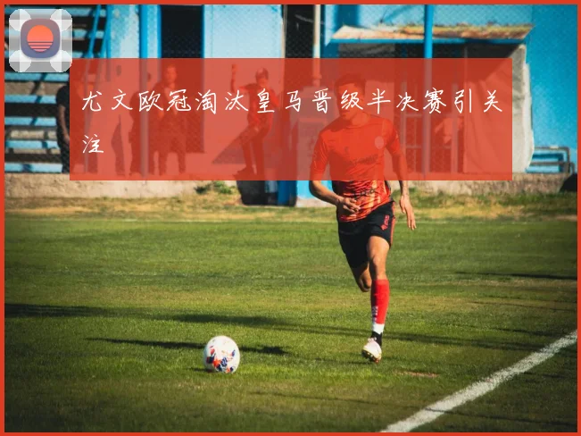 尤文欧冠淘汰皇马晋级半决赛引关注