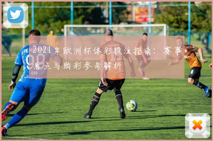 2021年欧洲杯体彩投注指南:赛事看点与购彩参考解析
