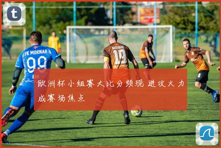 欧洲杯小组赛大比分频现 进攻火力成赛场焦点