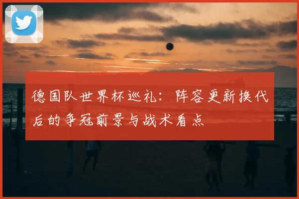 德国队世界杯巡礼：阵容更新换代后的争冠前景与战术看点