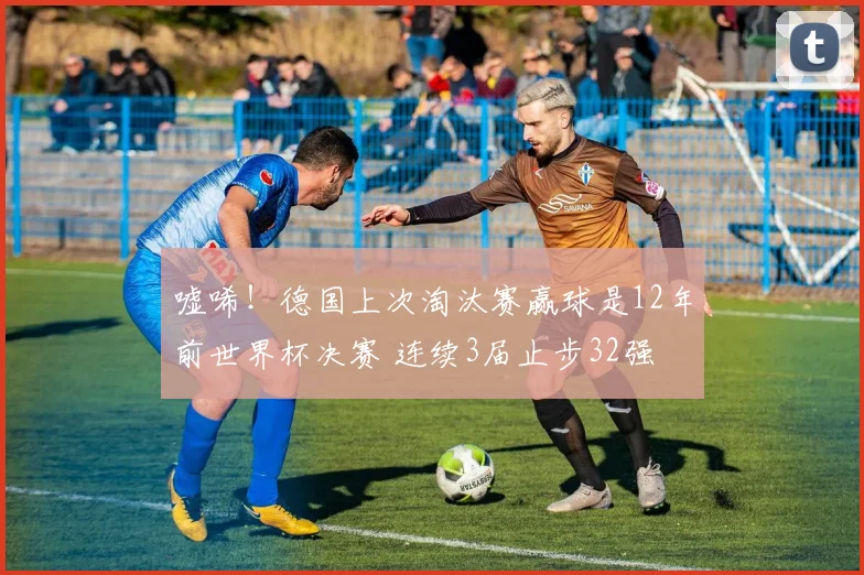 嘘唏!德国上次淘汰赛赢球是12年前世界杯决赛 连续3届止步32强