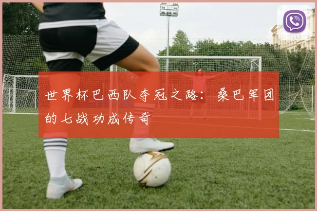 世界杯巴西队夺冠之路:桑巴军团的七战功成传奇