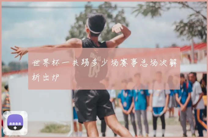 世界杯一共踢多少场赛事总场次解析出炉