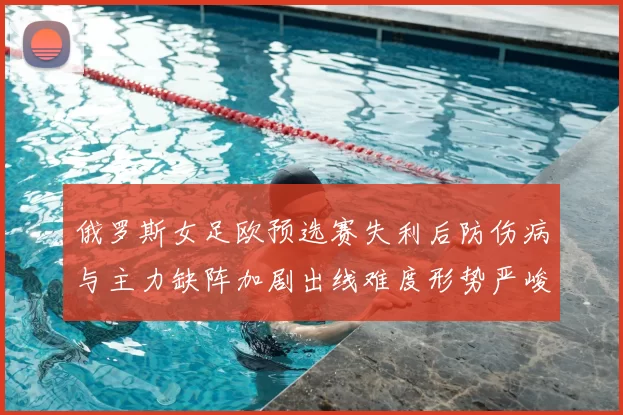 俄罗斯女足欧预选赛失利后防伤病与主力缺阵加剧出线难度形势严峻