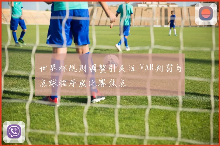 世界杯规则调整引关注 VAR判罚与点球程序成比赛焦点