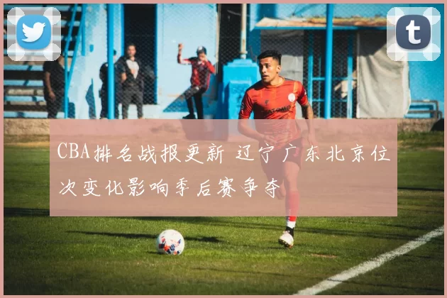 CBA排名战报更新 辽宁广东北京位次变化影响季后赛争夺