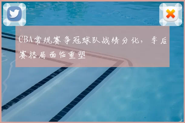 CBA常规赛争冠球队战绩分化，季后赛格局面临重塑