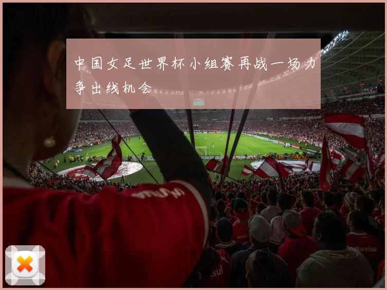 中国女足世界杯小组赛再战一场力争出线机会