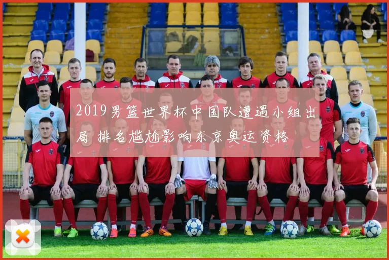 2019男篮世界杯中国队遭遇小组出局 排名尴尬影响东京奥运资格