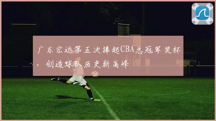 广东宏远第五次捧起CBA总冠军奖杯，创造球队历史新高峰