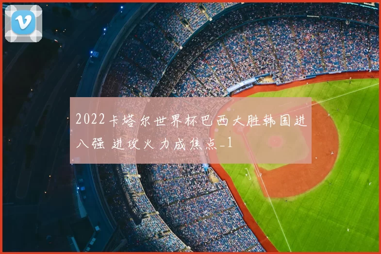 2022卡塔尔世界杯巴西大胜韩国进八强 进攻火力成焦点_1