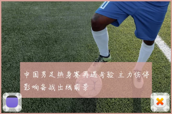 中国男足热身赛再遇考验 主力伤停影响备战出线前景
