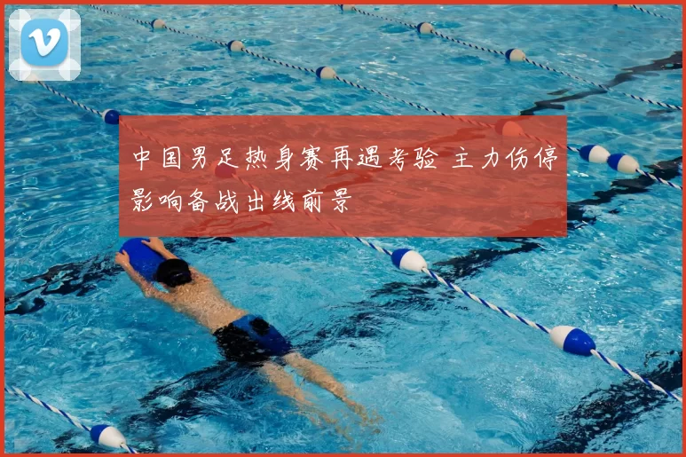 中国男足热身赛再遇考验 主力伤停影响备战出线前景