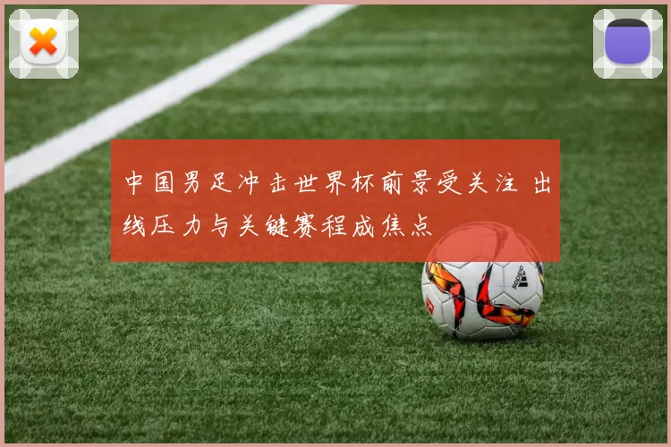 中国男足冲击世界杯前景受关注 出线压力与关键赛程成焦点