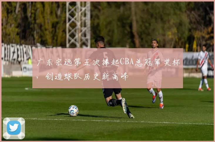 广东宏远第五次捧起CBA总冠军奖杯，创造球队历史新高峰