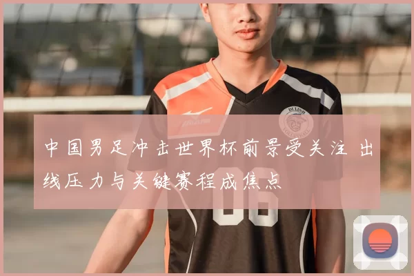 中国男足冲击世界杯前景受关注 出线压力与关键赛程成焦点