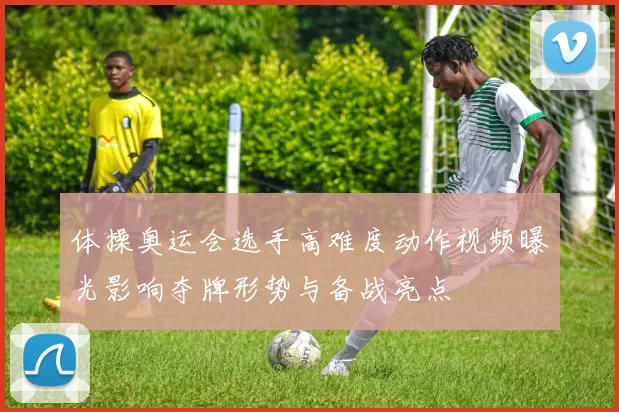 体操奥运会选手高难度动作视频曝光影响夺牌形势与备战亮点