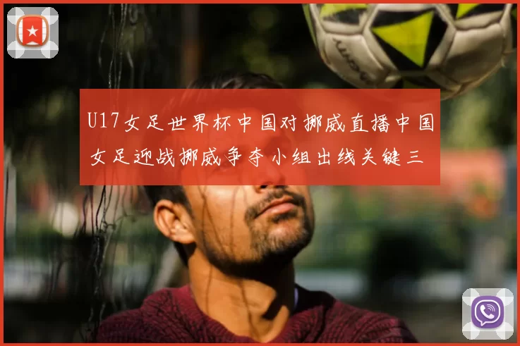 U17女足世界杯中国对挪威直播中国女足迎战挪威争夺小组出线关键三分