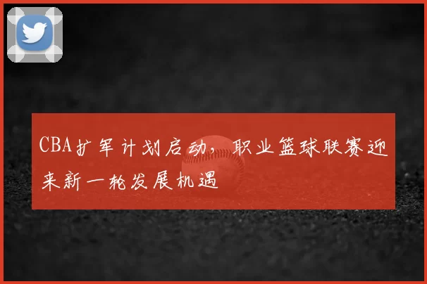 CBA扩军计划启动，职业篮球联赛迎来新一轮发展机遇