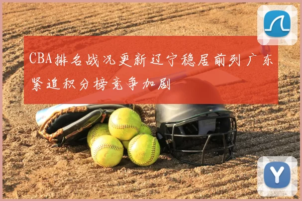 CBA排名战况更新辽宁稳居前列广东紧追积分榜竞争加剧