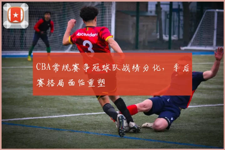 CBA常规赛争冠球队战绩分化，季后赛格局面临重塑