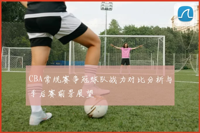 CBA常规赛争冠球队战力对比分析与季后赛前景展望