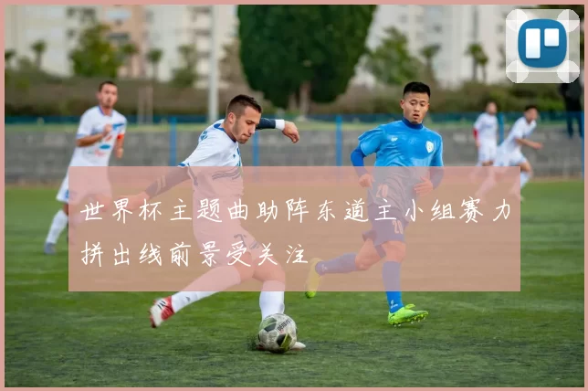 世界杯主题曲助阵东道主小组赛力拼出线前景受关注