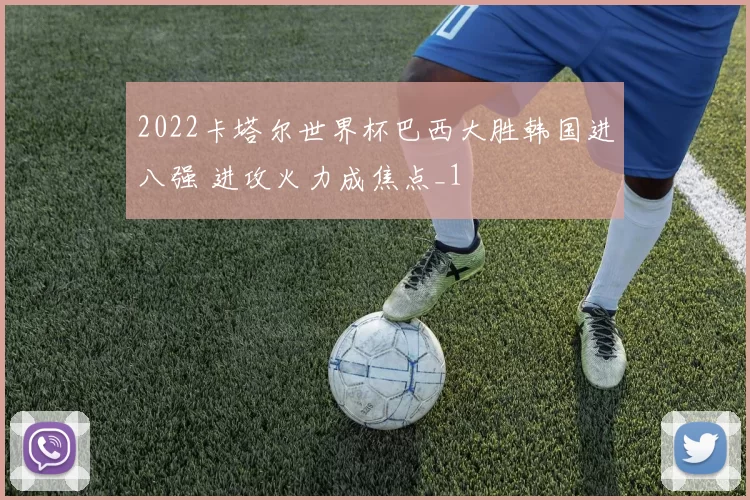2022卡塔尔世界杯巴西大胜韩国进八强 进攻火力成焦点_1