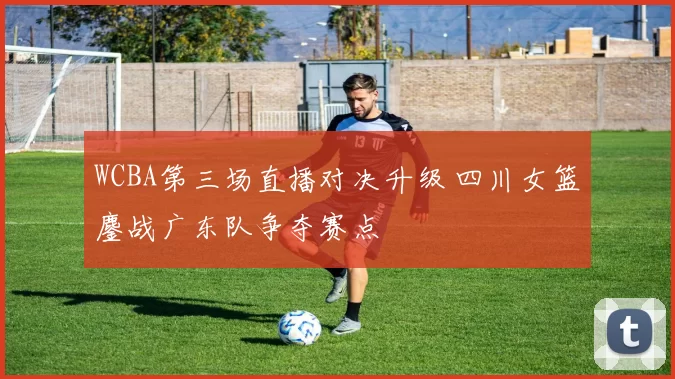 WCBA第三场直播对决升级 四川女篮鏖战广东队争夺赛点
