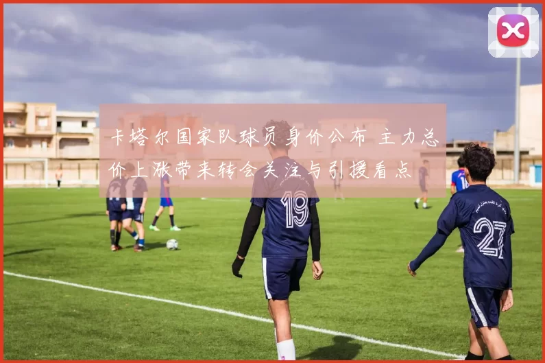 卡塔尔国家队球员身价公布 主力总价上涨带来转会关注与引援看点