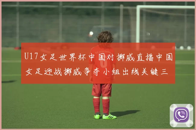 U17女足世界杯中国对挪威直播中国女足迎战挪威争夺小组出线关键三分