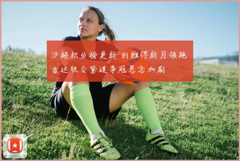 沙超积分榜更新 利雅得新月领跑 吉达联合紧追争冠悬念加剧
