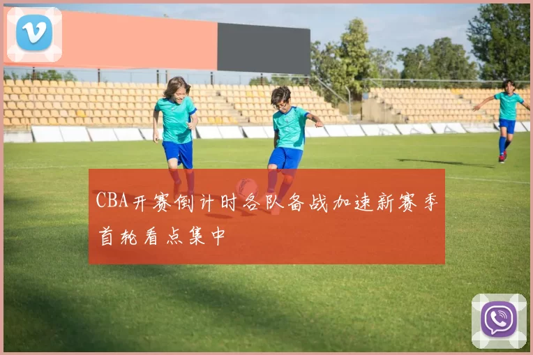 CBA开赛倒计时各队备战加速新赛季首轮看点集中